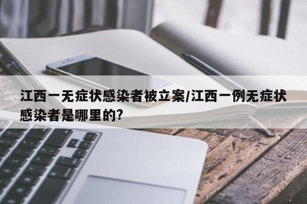 江西一无症状感染者被立案/江西一例无症状感染者是哪里的?