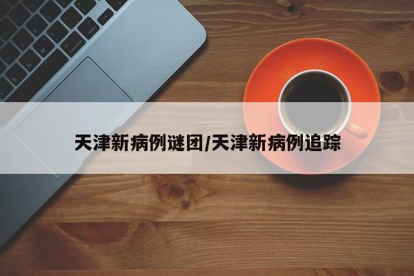 天津新病例谜团/天津新病例追踪
