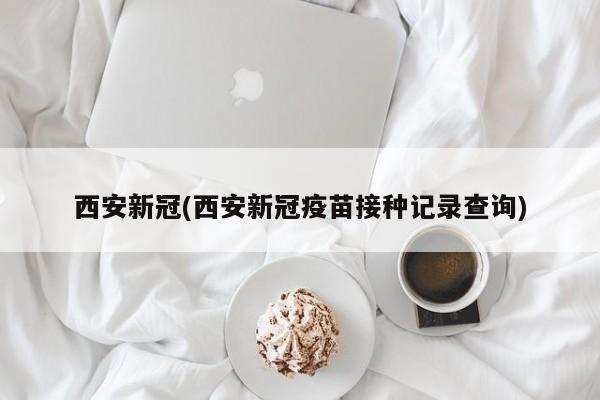 西安新冠(西安新冠疫苗接种记录查询)