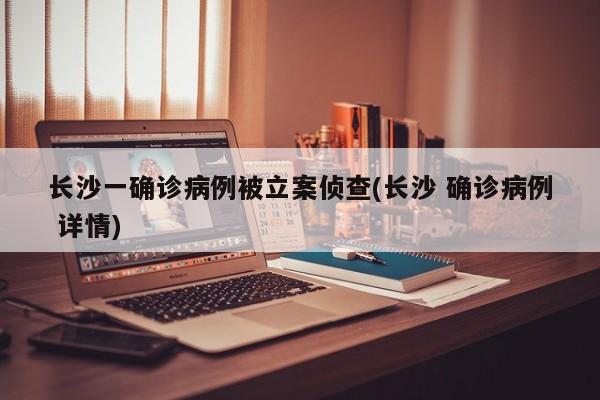 长沙一确诊病例被立案侦查(长沙 确诊病例 详情)