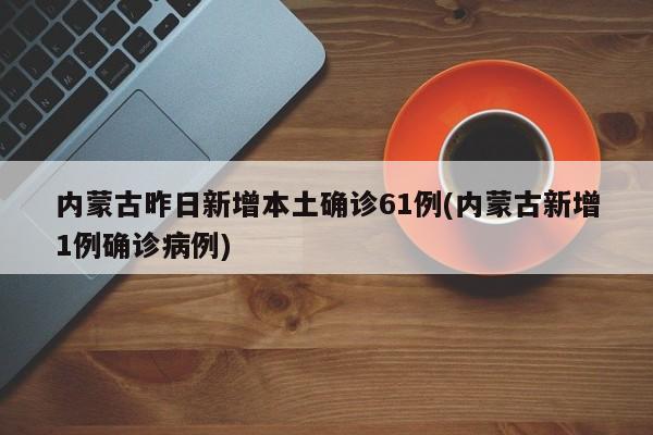 内蒙古昨日新增本土确诊61例(内蒙古新增1例确诊病例)