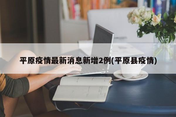平原疫情最新消息新增2例(平原县疫情)