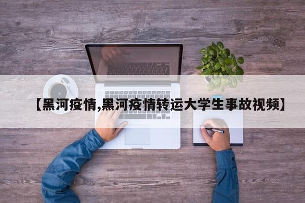 【黑河疫情,黑河疫情转运大学生事故视频】