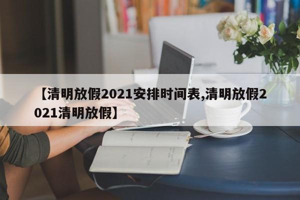 【清明放假2021安排时间表,清明放假2021清明放假】