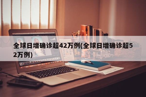 全球日增确诊超42万例(全球日增确诊超52万例)