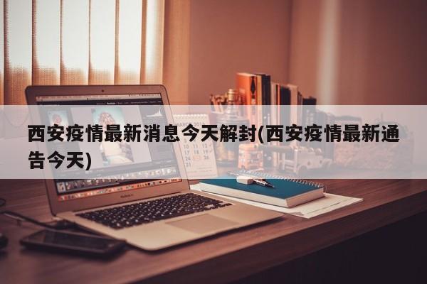 西安疫情最新消息今天解封(西安疫情最新通告今天)