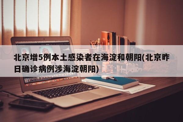 北京增5例本土感染者在海淀和朝阳(北京昨日确诊病例涉海淀朝阳)