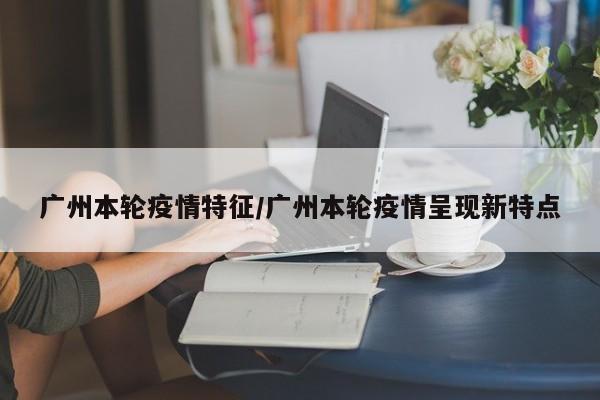广州本轮疫情特征/广州本轮疫情呈现新特点