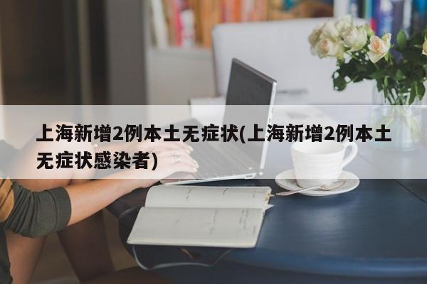 上海新增2例本土无症状(上海新增2例本土无症状感染者)