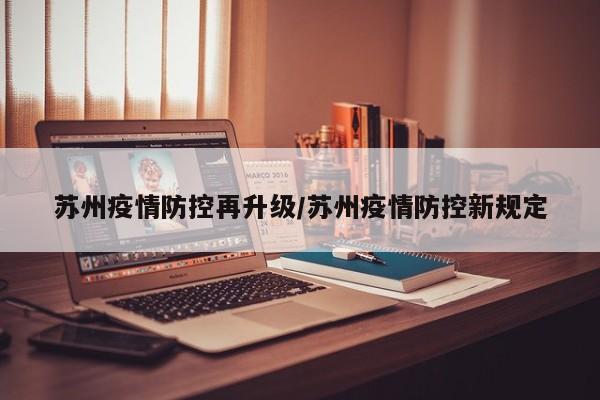 苏州疫情防控再升级/苏州疫情防控新规定