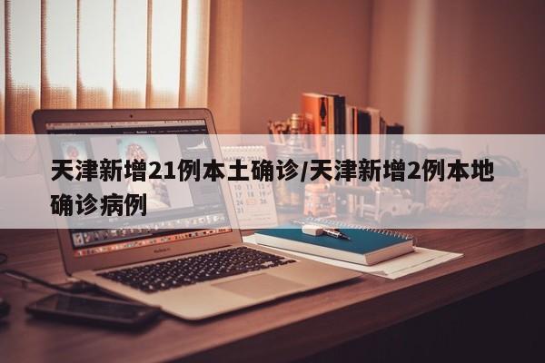 天津新增21例本土确诊/天津新增2例本地确诊病例