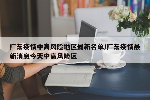 广东疫情中高风险地区最新名单/广东疫情最新消息今天中高风险区