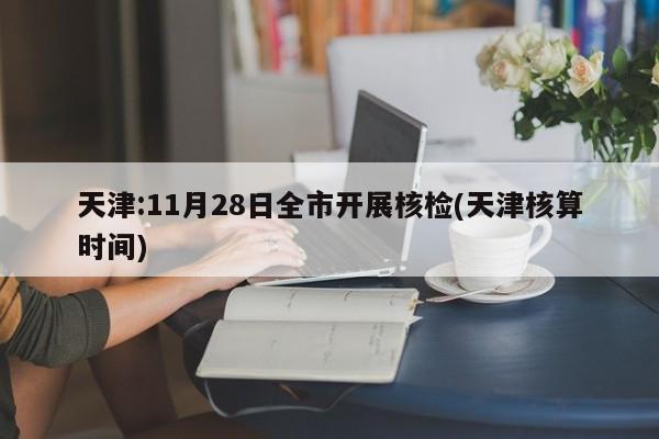 天津:11月28日全市开展核检(天津核算时间)