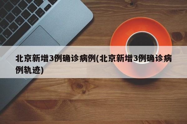 北京新增3例确诊病例(北京新增3例确诊病例轨迹)
