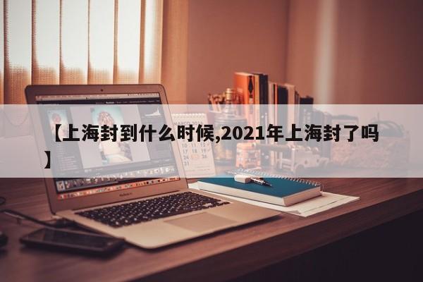 【上海封到什么时候,2021年上海封了吗】