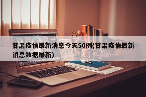 甘肃疫情最新消息今天50例(甘肃疫情最新消息数据最新)