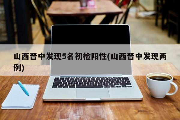 山西晋中发现5名初检阳性(山西晋中发现两例)