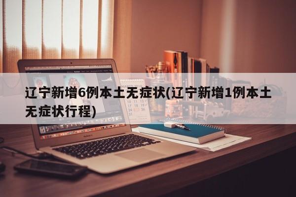 辽宁新增6例本土无症状(辽宁新增1例本土无症状行程)