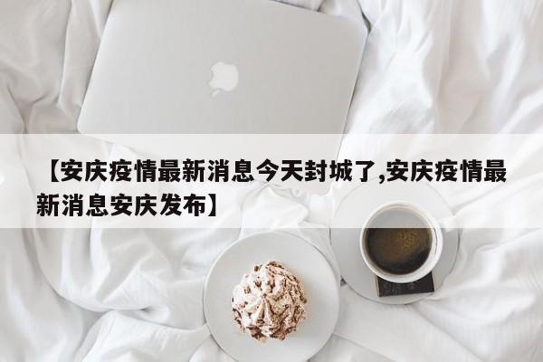 【安庆疫情最新消息今天封城了,安庆疫情最新消息安庆发布】