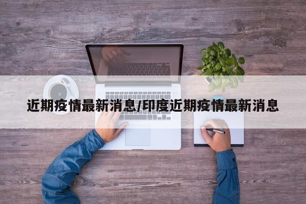近期疫情最新消息/印度近期疫情最新消息
