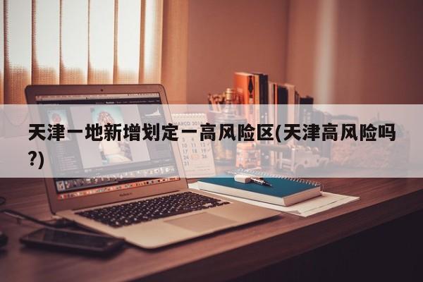 天津一地新增划定一高风险区(天津高风险吗?)