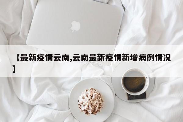 【最新疫情云南,云南最新疫情新增病例情况】