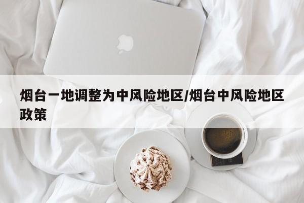 烟台一地调整为中风险地区/烟台中风险地区政策