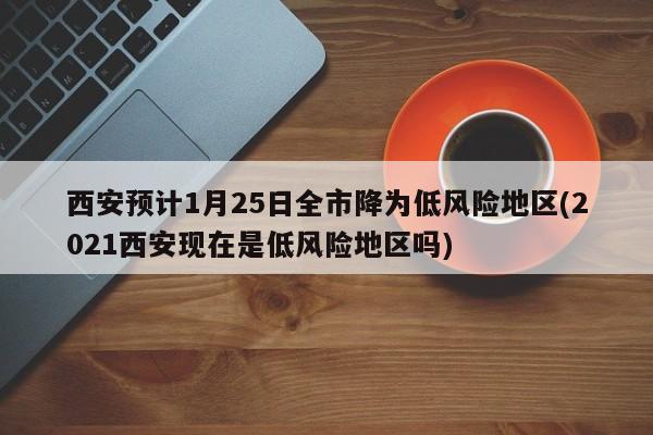 西安预计1月25日全市降为低风险地区(2021西安现在是低风险地区吗)