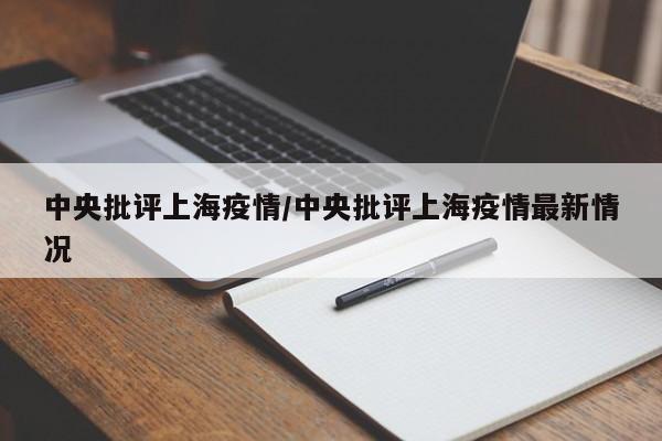 中央批评上海疫情/中央批评上海疫情最新情况