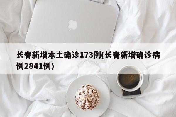 长春新增本土确诊173例(长春新增确诊病例2841例)
