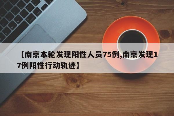 【南京本轮发现阳性人员75例,南京发现17例阳性行动轨迹】