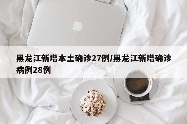 黑龙江新增本土确诊27例/黑龙江新增确诊病例28例