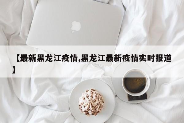 【最新黑龙江疫情,黑龙江最新疫情实时报道】