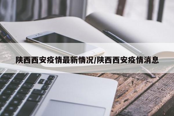 陕西西安疫情最新情况/陕西西安疫情消息