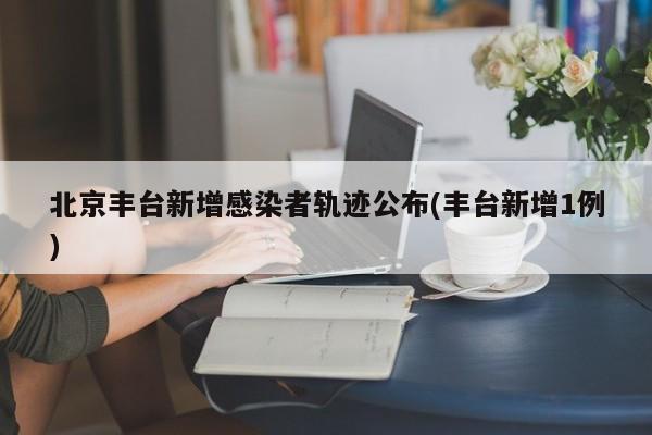北京丰台新增感染者轨迹公布(丰台新增1例)