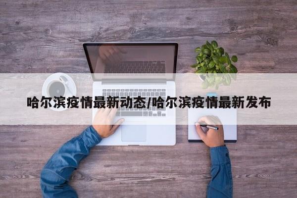 哈尔滨疫情最新动态/哈尔滨疫情最新发布