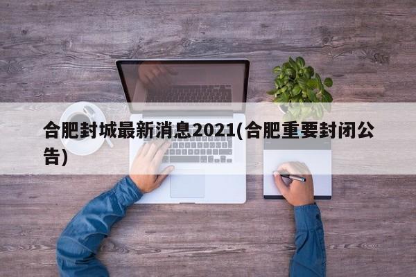 合肥封城最新消息2021(合肥重要封闭公告)