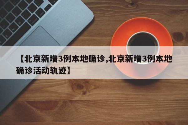 【北京新增3例本地确诊,北京新增3例本地确诊活动轨迹】