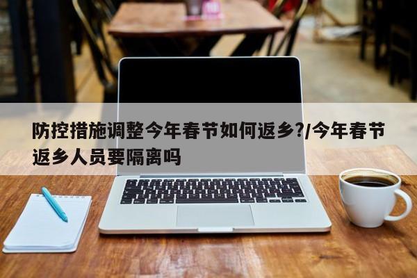防控措施调整今年春节如何返乡?/今年春节返乡人员要隔离吗
