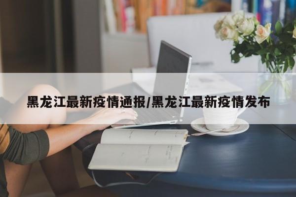 黑龙江最新疫情通报/黑龙江最新疫情发布