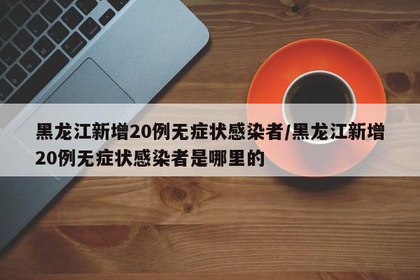 黑龙江新增20例无症状感染者/黑龙江新增20例无症状感染者是哪里的