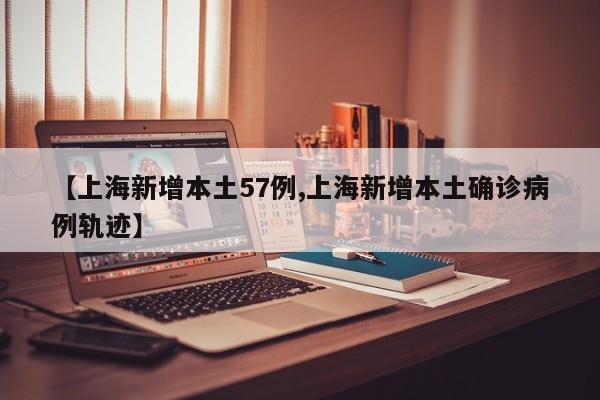 【上海新增本土57例,上海新增本土确诊病例轨迹】