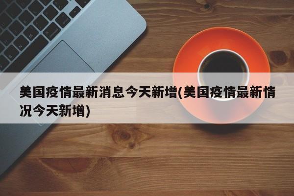 美国疫情最新消息今天新增(美国疫情最新情况今天新增)