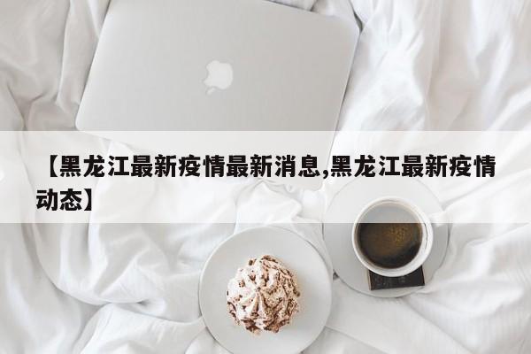 【黑龙江最新疫情最新消息,黑龙江最新疫情动态】