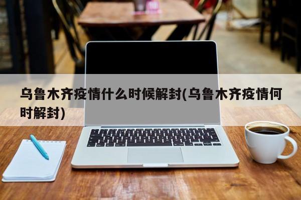 乌鲁木齐疫情什么时候解封(乌鲁木齐疫情何时解封)