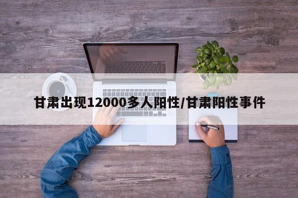 甘肃出现12000多人阳性/甘肃阳性事件